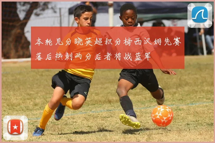 本轮见分晓英超积分榜西汉姆先赛落后热刺两分后者将战蓝军
