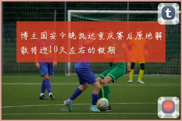 博主国安今晚抵达重庆赛后原地解散将迎10天左右的假期