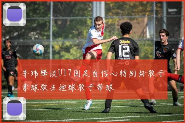 李玮锋谈U17国足自信心特别好敢于拿球敢去控球敢于带球