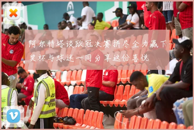 阿尔特塔谈欧冠决赛拼尽全力赢下奖杯与球迷一同分享这份喜悦